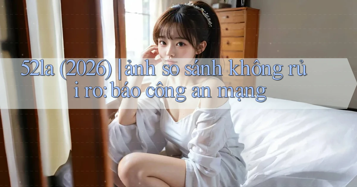 52la (2026) ảnh so sánh không rủi ro báo công an mạng