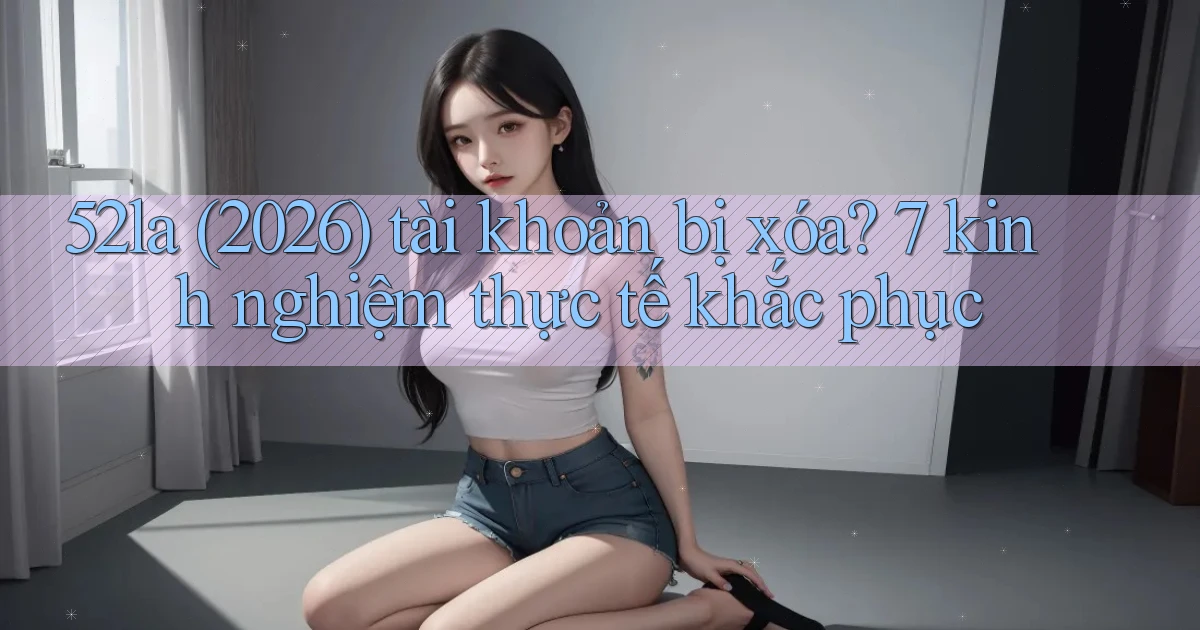 52la (2026) tài khoản bị xóa 7 kinh nghiệm thực tế khắc phục