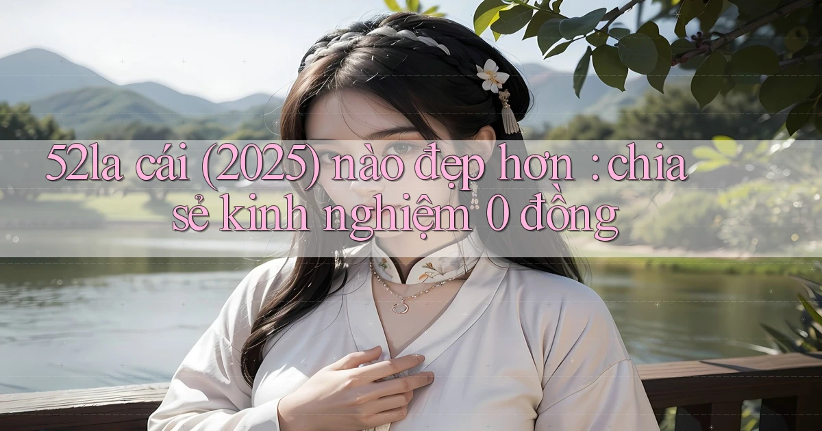 52la cái (2025) nào đẹp hơn chia sẻ kinh nghiệm 0 đồng