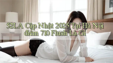 52la cập nhật 2025 tại Hà Nội điểm 710 flush là gì