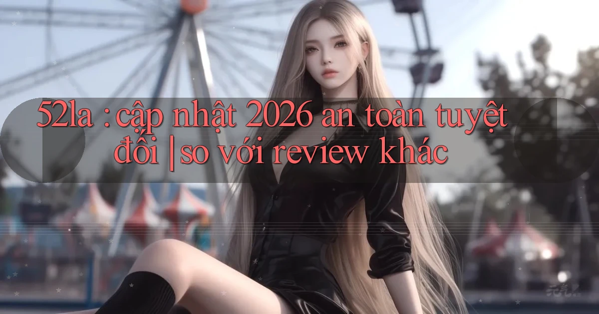 52la cập nhật 2026 an toàn tuyệt đối so với review khác