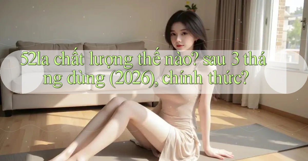 52la chất lượng thế nào sau 3 tháng dùng (2026), chính thức