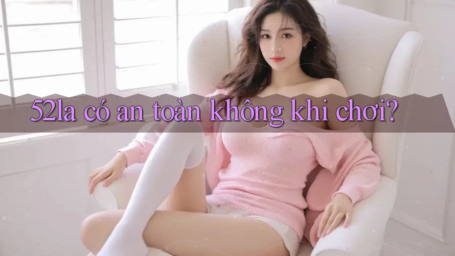 52la có an toàn không khi chơi? 52la có an toàn không khi chơi?