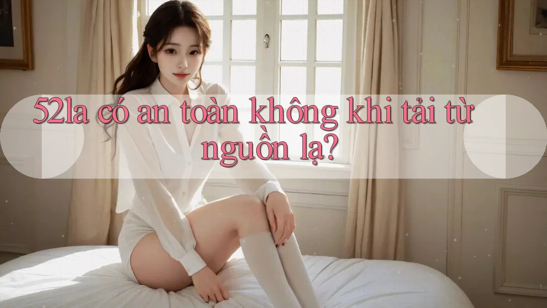 52la có an toàn không khi tải từ nguồn lạ?