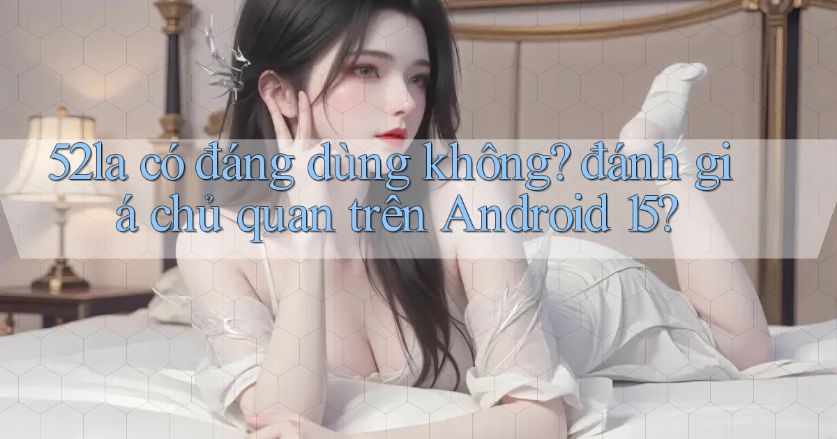 52la có đáng dùng không đánh giá chủ quan trên Android 15