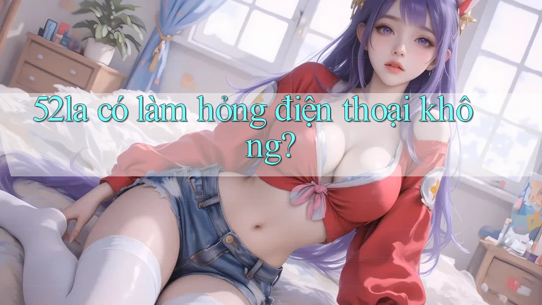 52la có làm hỏng điện thoại không? 52la có làm hỏng điện thoại không?