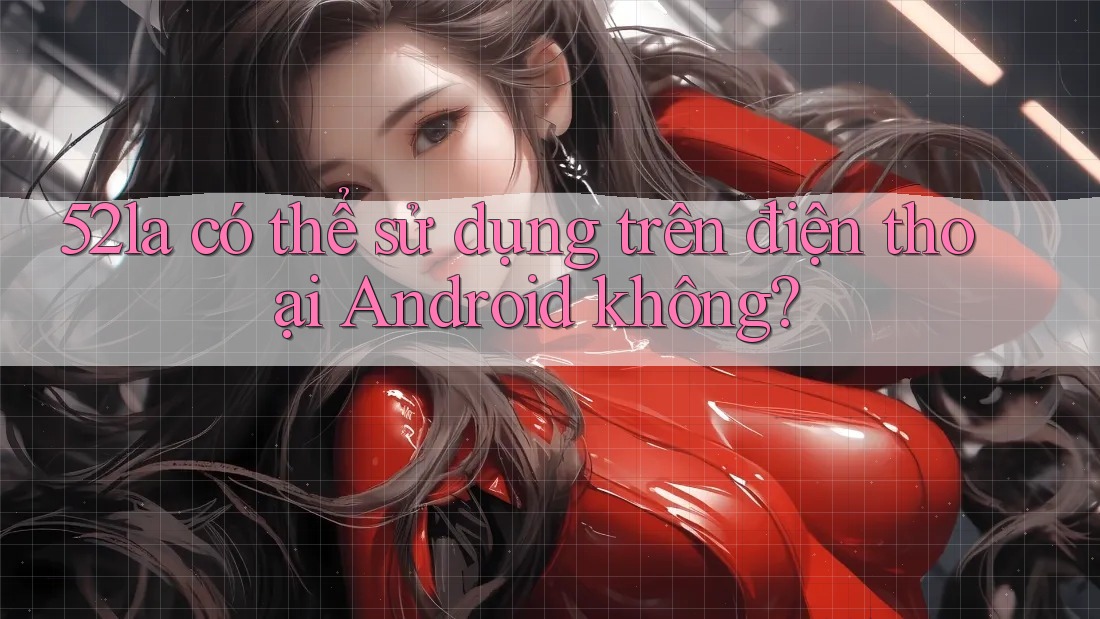 52la có thể sử dụng trên điện thoại Android không? 52la có thể sử dụng trên điện thoại Android không?