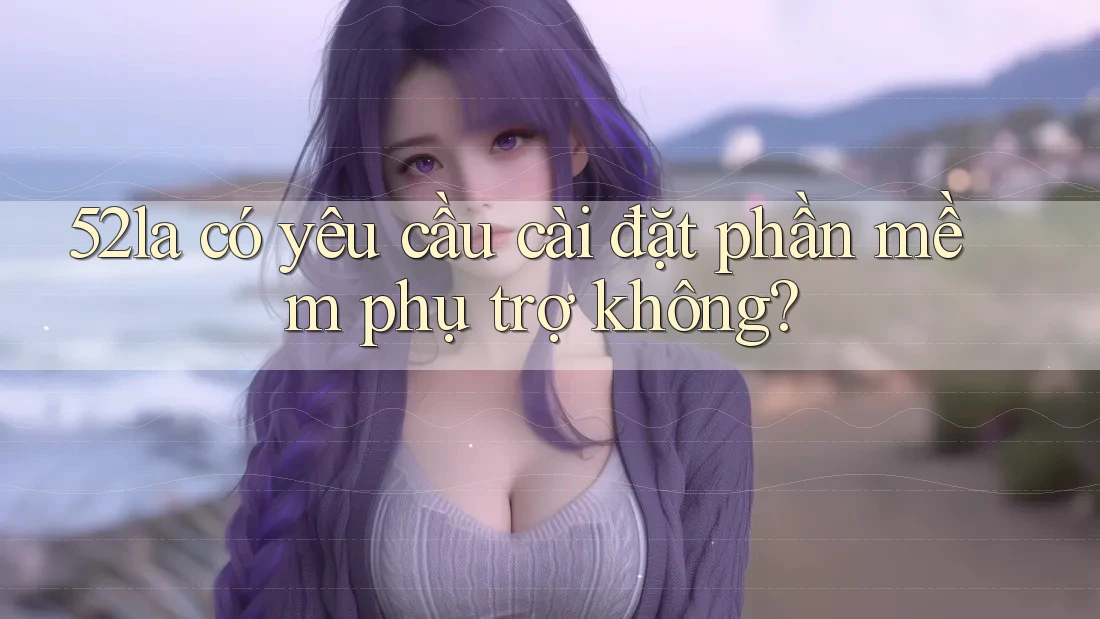 52la có yêu cầu cài đặt phần mềm phụ trợ không? 52la có yêu cầu cài đặt phần mềm phụ trợ không?