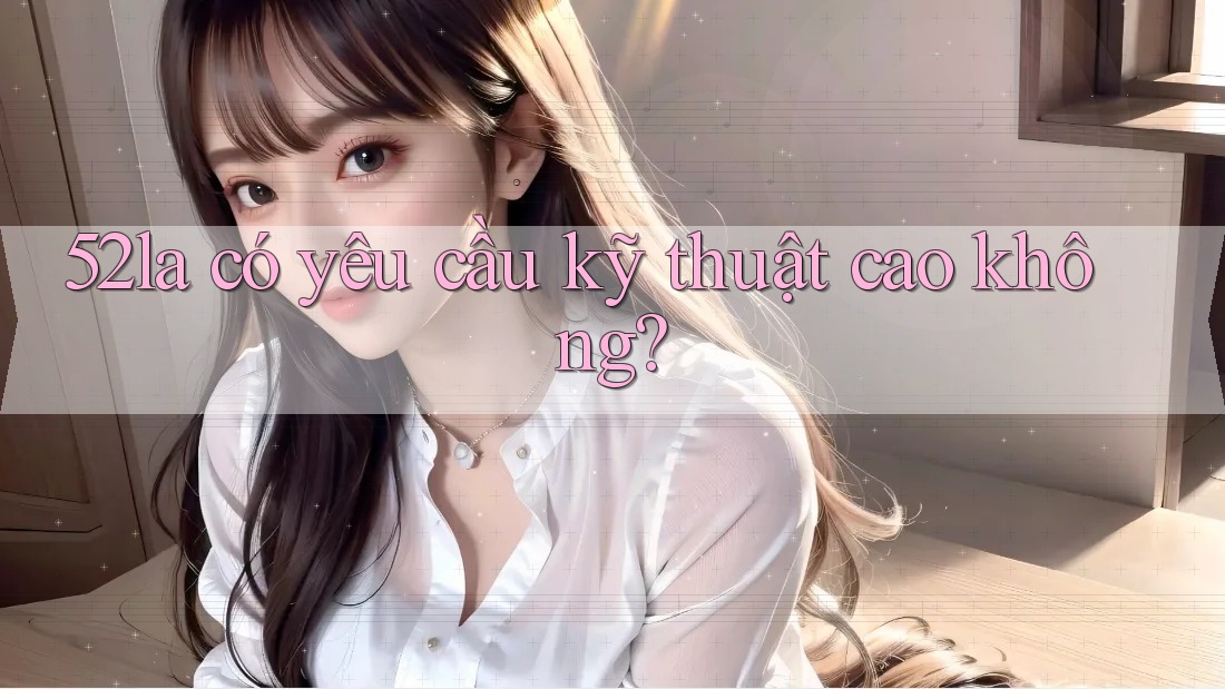 52la có yêu cầu kỹ thuật cao không? 52la có yêu cầu kỹ thuật cao không?