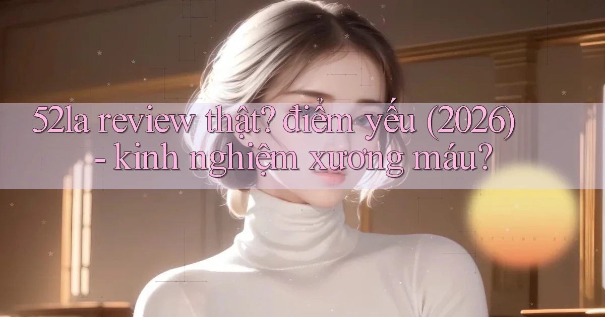52la review thật điểm yếu (2026)   kinh nghiệm xương máu