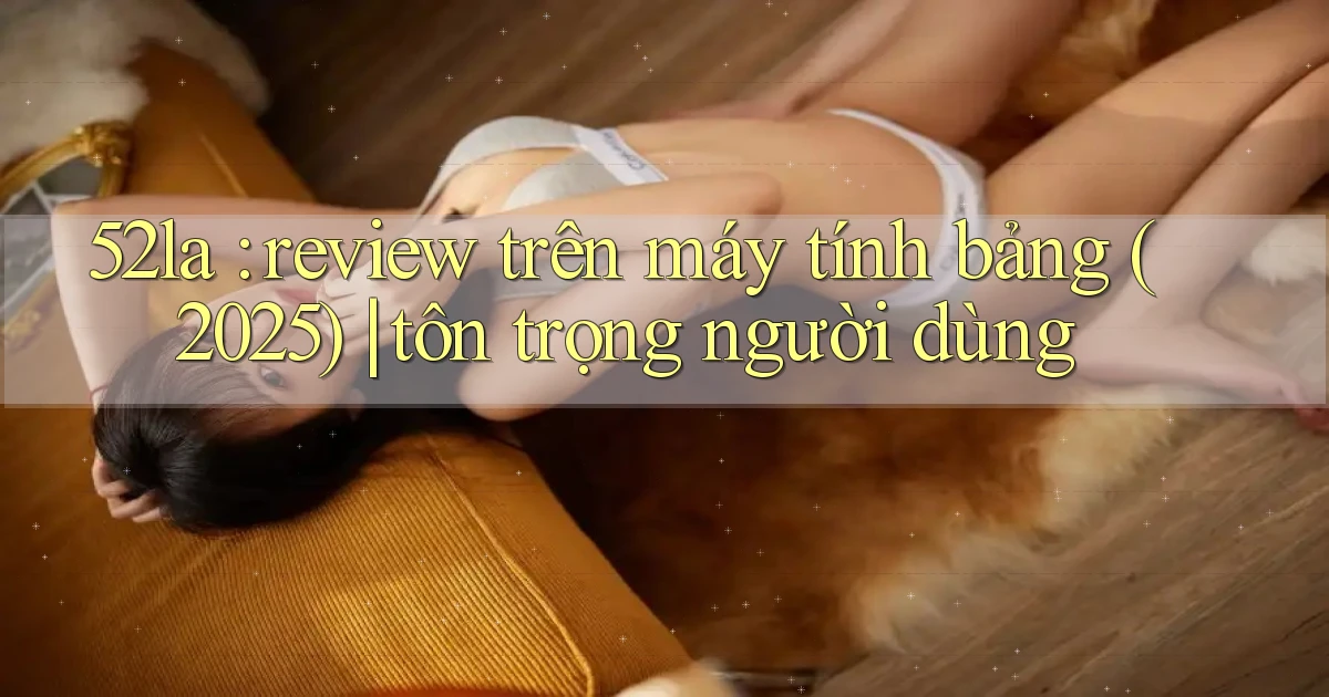 52la review trên máy tính bảng (2025) tôn trọng người dùng