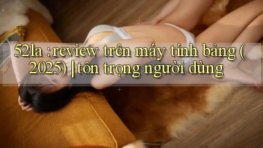 52la review trên máy tính bảng (2025) tôn trọng người dùng