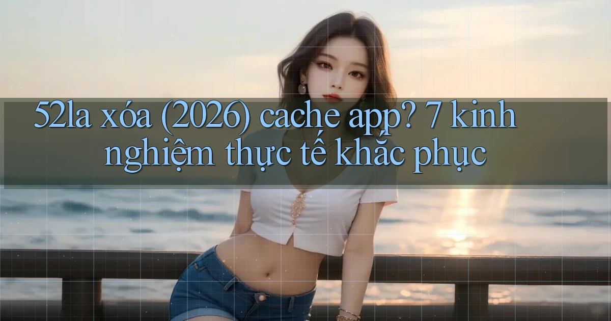 52la xóa (2026) cache app 7 kinh nghiệm thực tế khắc phục