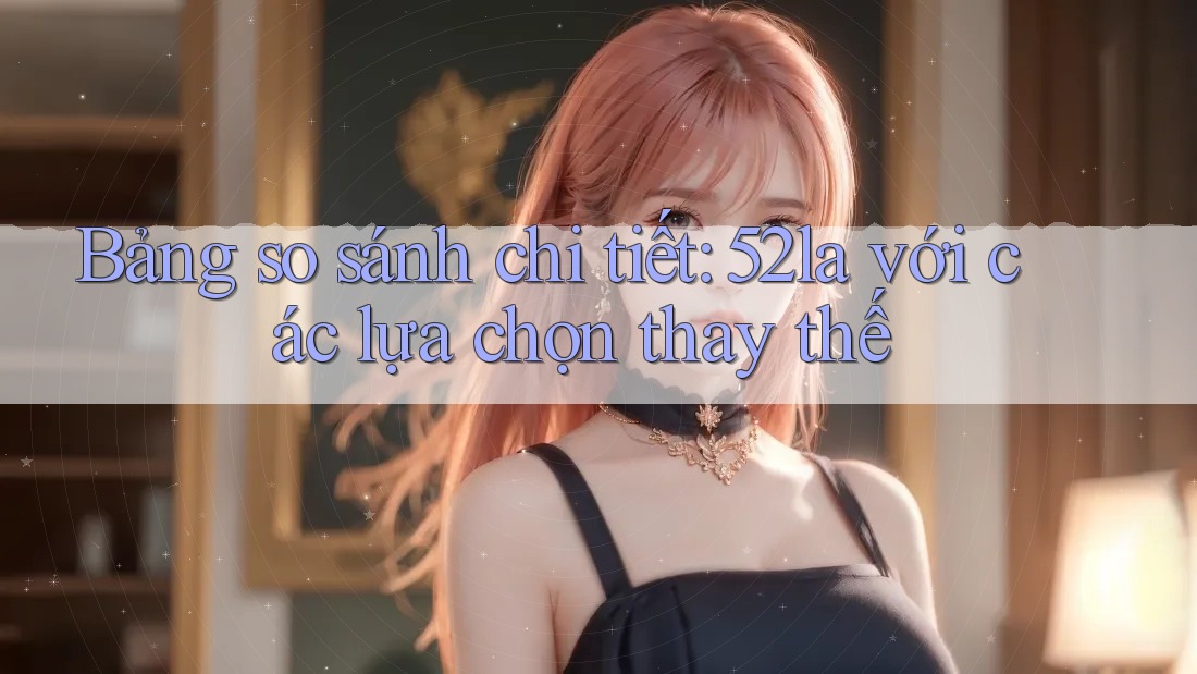Bảng so sánh chi tiết: 52la với các lựa chọn thay thế