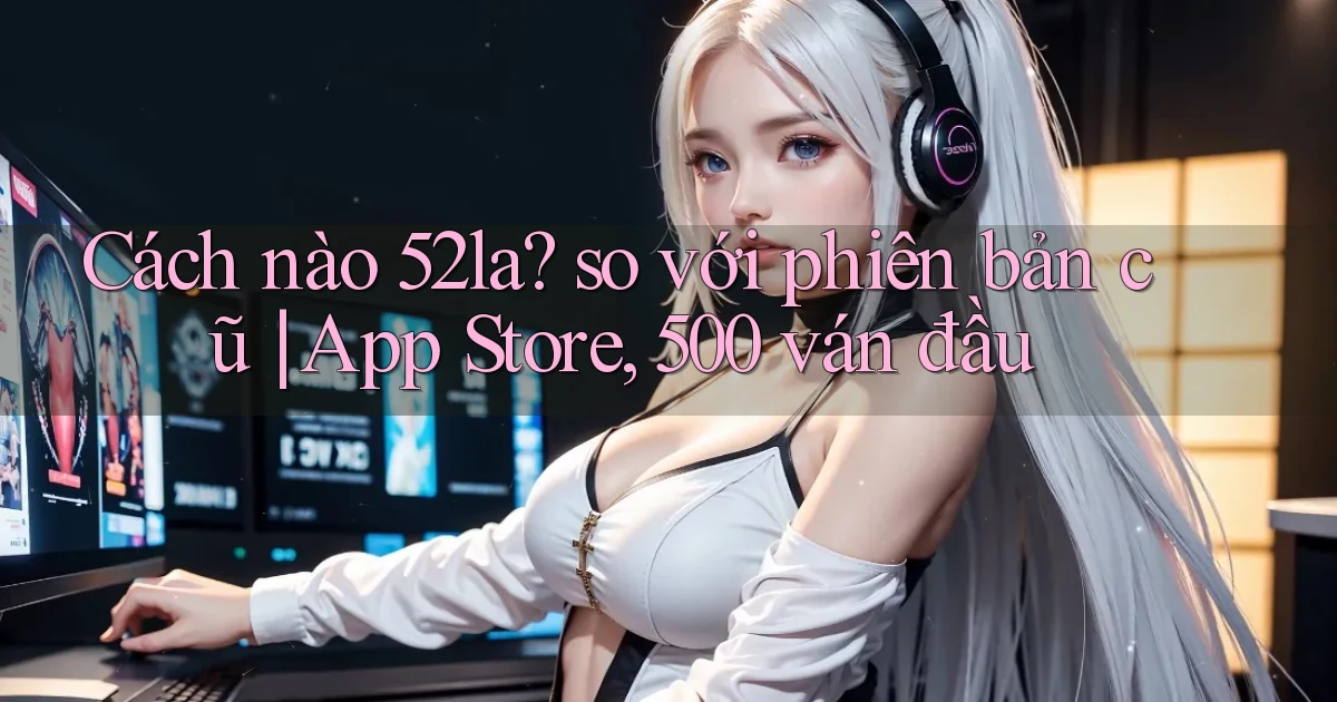 Cách nào 52la so với phiên bản cũ App Store, 500 ván đầu