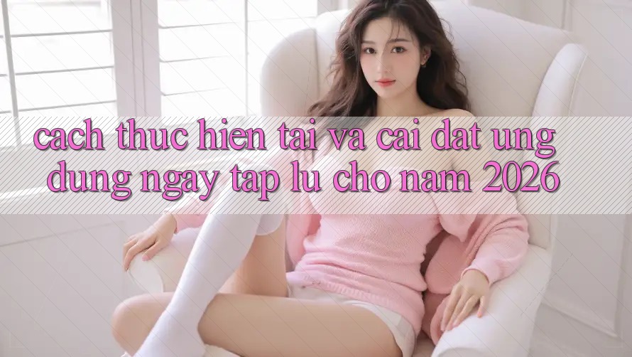 Cách thực hiện Tải Và Cài Đặt Ứng Dụng Ngay tắp lự Cho Năm 2026