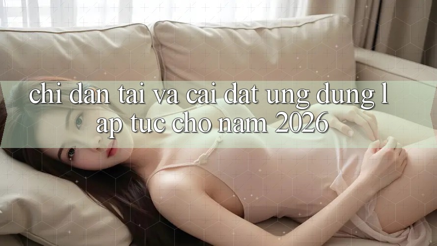 Chỉ dẫn Tải Và Cài Đặt Ứng Dụng Lập tức Cho Năm 2026