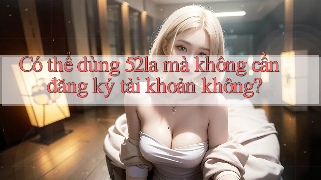 Có thể dùng 52la mà không cần đăng ký tài khoản không?