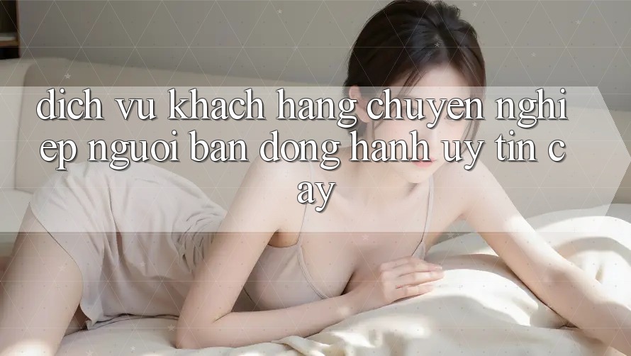 Dịch Vụ Khách Hàng Chuyên Nghiệp - Người Bạn Đồng Hành Uy tín Cậy Dịch Vụ Khách Hàng Chuyên Nghiệp - Người Bạn Đồng Hành Uy tín Cậy