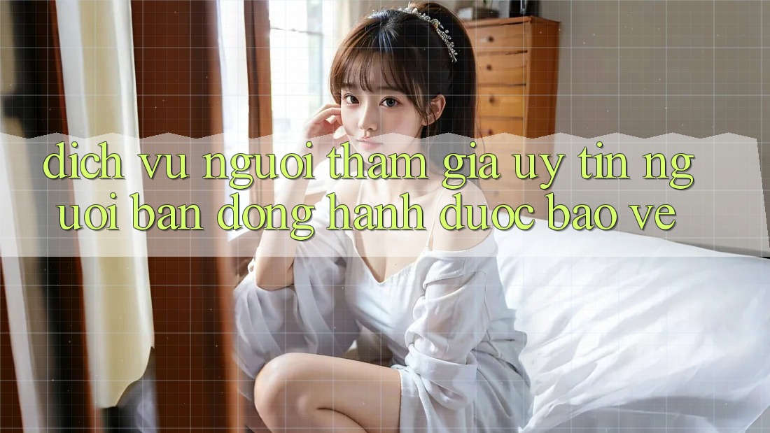 Dịch Vụ Người tham gia Uy tín - Người Bạn Đồng Hành Được bảo vệ