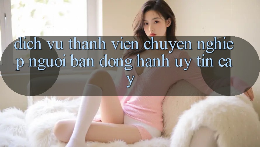 Dịch Vụ Thành viên Chuyên Nghiệp - Người Bạn Đồng Hành Uy tín Cậy Dịch Vụ Thành viên Chuyên Nghiệp - Người Bạn Đồng Hành Uy tín Cậy