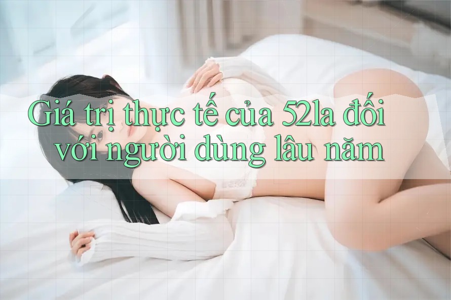 Giá trị thực tế của 52la đối với người dùng lâu năm Giá trị thực tế của 52la đối với người dùng lâu năm
