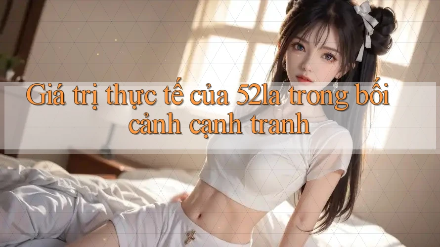Giá trị thực tế của 52la trong bối cảnh cạnh tranh