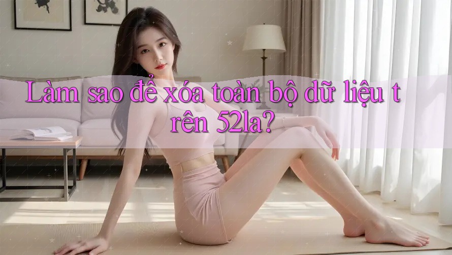 Làm sao để xóa toàn bộ dữ liệu trên 52la? Làm sao để xóa toàn bộ dữ liệu trên 52la?