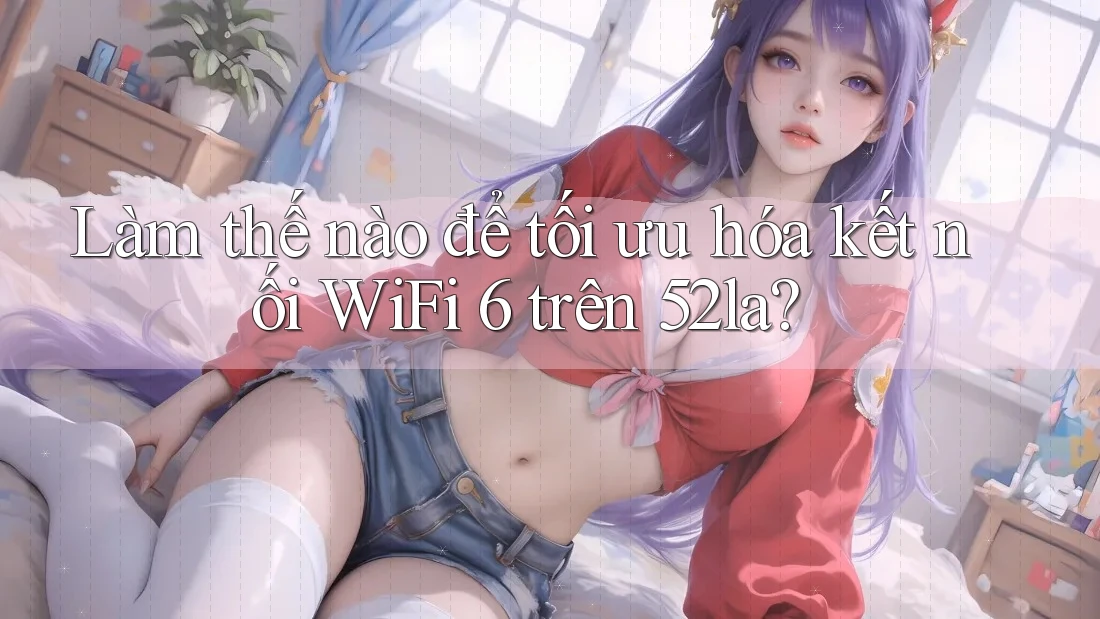 Làm thế nào để tối ưu hóa kết nối WiFi 6 trên 52la?