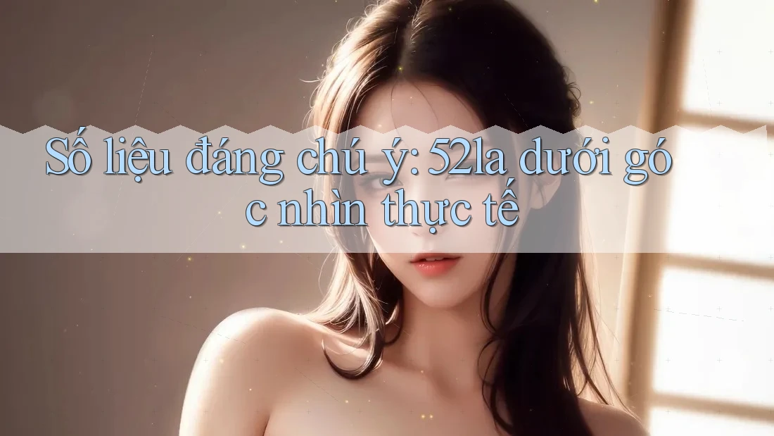 Số liệu đáng chú ý: 52la dưới góc nhìn thực tế