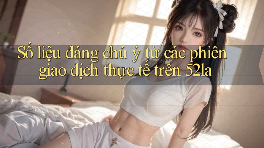 Số liệu đáng chú ý từ các phiên giao dịch thực tế trên 52la Số liệu đáng chú ý từ các phiên giao dịch thực tế trên 52la