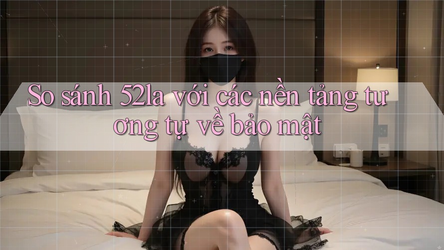 So sánh 52la với các nền tảng tương tự về bảo mật So sánh 52la với các nền tảng tương tự về bảo mật