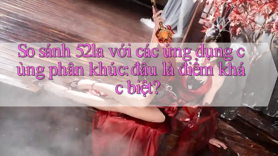 So sánh 52la với các ứng dụng cùng phân khúc: đâu là điểm khác biệt? So sánh 52la với các ứng dụng cùng phân khúc: đâu là điểm khác biệt?