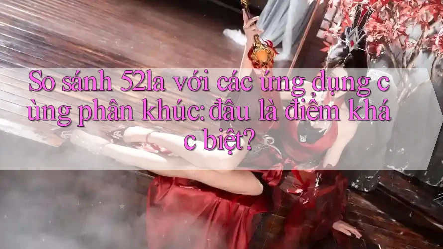 So sánh 52la với các ứng dụng cùng phân khúc: đâu là điểm khác biệt? So sánh 52la với các ứng dụng cùng phân khúc: đâu là điểm khác biệt?