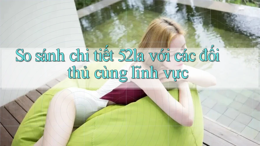 So sánh chi tiết 52la với các đối thủ cùng lĩnh vực
