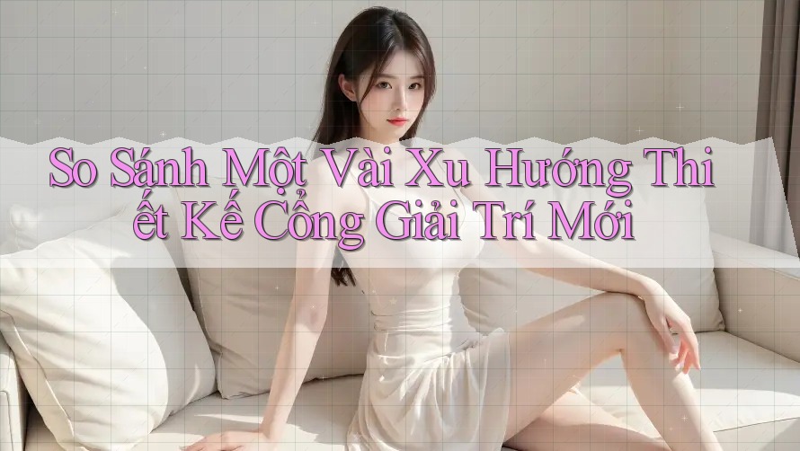 So Sánh Một Vài Xu Hướng Thiết Kế Cổng Giải Trí Mới