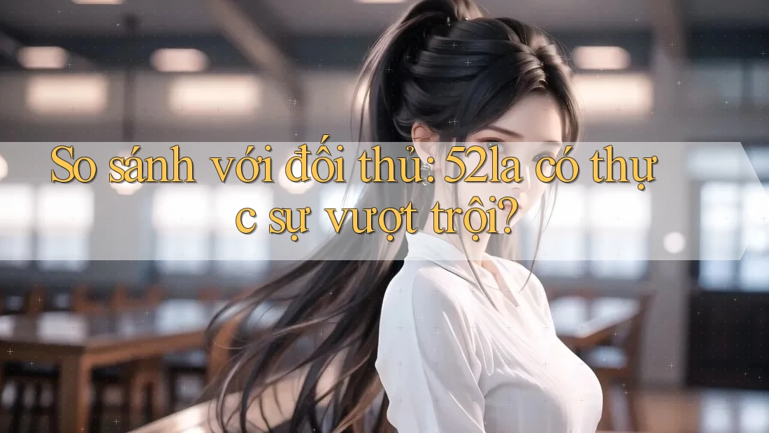 So sánh với đối thủ: 52la có thực sự vượt trội?