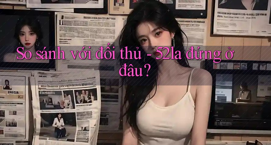 So sánh với đối thủ - 52la đứng ở đâu?