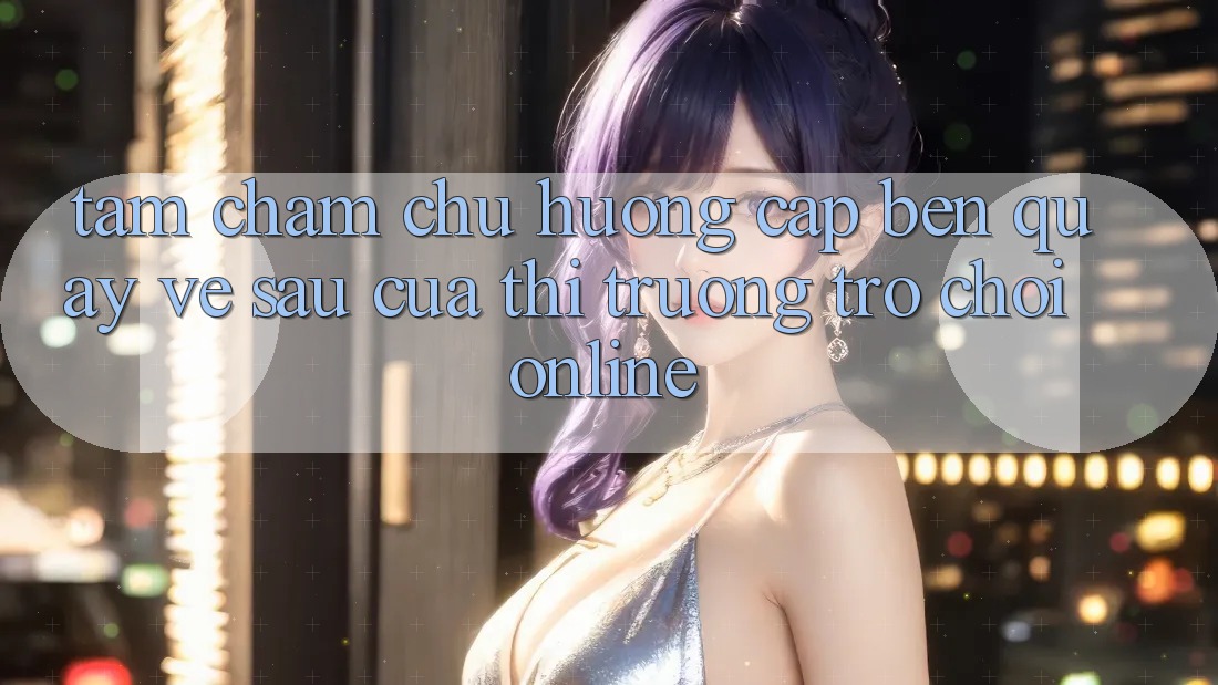 Tầm Chăm chú Hướng Cập bến Quay về sau Của Thị Trường Trò chơi Online Tầm Chăm chú Hướng Cập bến Quay về sau Của Thị Trường Trò chơi Online