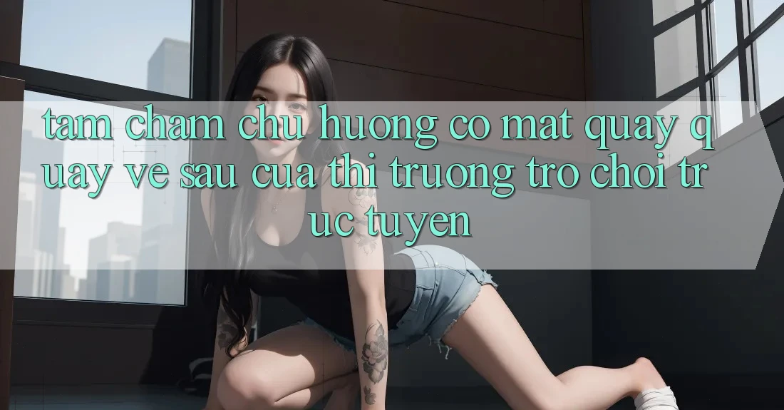 Tầm Chăm chú Hướng Có mặt Quay quay về sau Của Thị Trường Trò chơi trực tuyến Tầm Chăm chú Hướng Có mặt Quay quay về sau Của Thị Trường Trò chơi trực tuyến