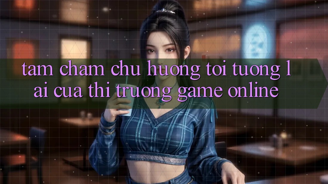 Tầm Chăm chú Hướng Tới Tương lai Của Thị Trường Game Online