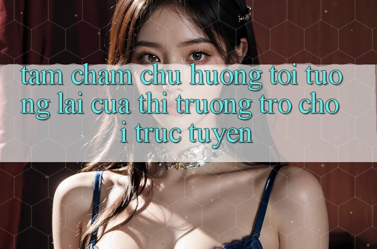 Tầm Chăm chú Hướng Tới Tương Lai Của Thị Trường Trò chơi trực tuyến
