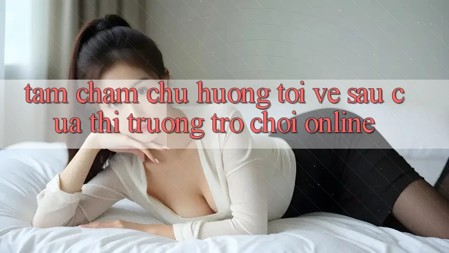 Tầm Chăm chú Hướng Tới Về sau Của Thị Trường Trò chơi Online Tầm Chăm chú Hướng Tới Về sau Của Thị Trường Trò chơi Online