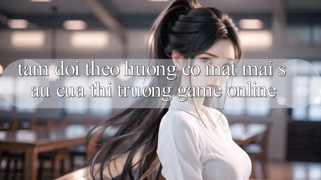 Tầm Dõi theo Hướng Có mặt Mai sau Của Thị Trường Game Online Tầm Dõi theo Hướng Có mặt Mai sau Của Thị Trường Game Online
