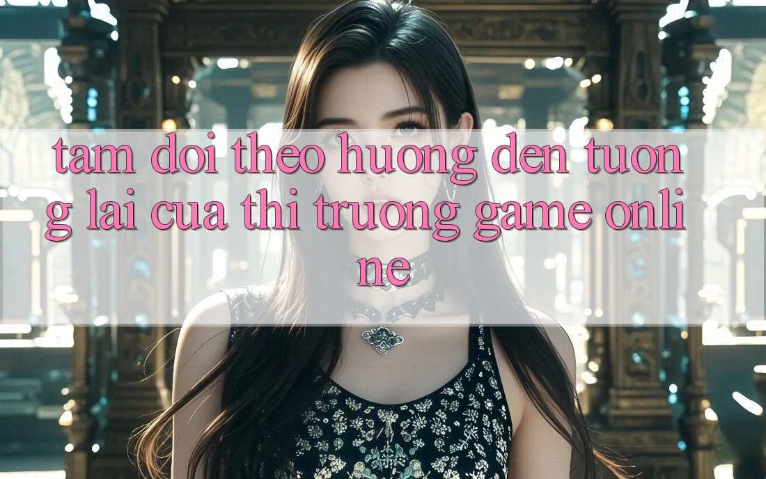 Tầm Dõi theo Hướng Đến Tương Lai Của Thị Trường Game Online Tầm Dõi theo Hướng Đến Tương Lai Của Thị Trường Game Online