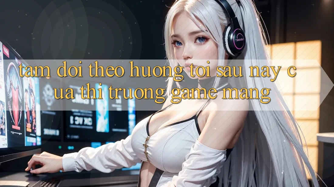 Tầm Dõi theo Hướng Tới Sau này Của Thị Trường Game mạng Tầm Dõi theo Hướng Tới Sau này Của Thị Trường Game mạng