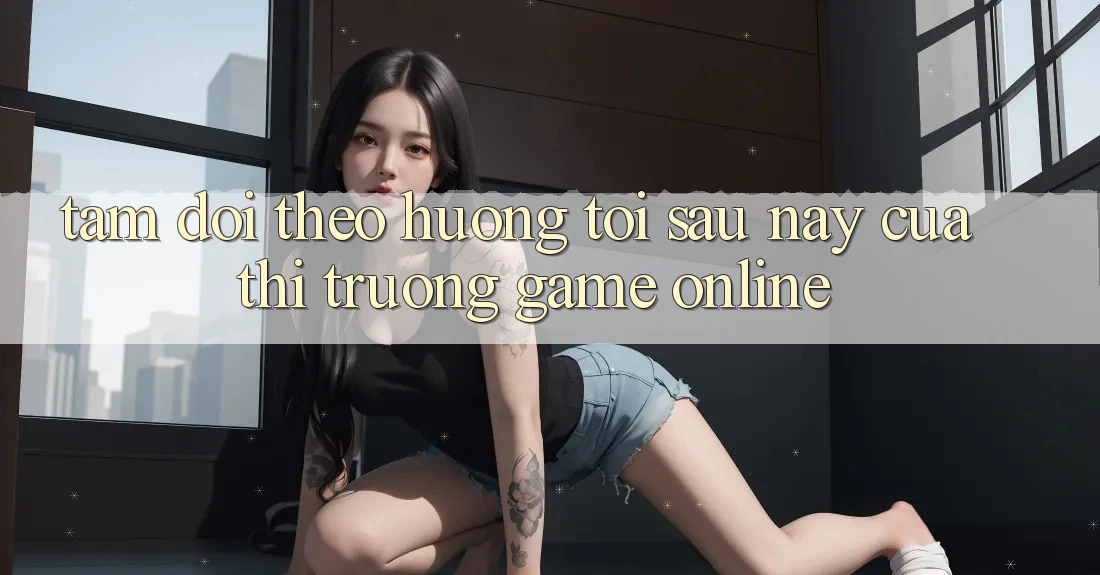Tầm Dõi theo Hướng Tới Sau này Của Thị Trường Game Online Tầm Dõi theo Hướng Tới Sau này Của Thị Trường Game Online