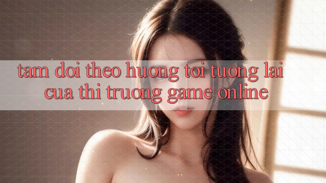 Tầm Dõi theo Hướng Tới Tương Lai Của Thị Trường Game Online Tầm Dõi theo Hướng Tới Tương Lai Của Thị Trường Game Online