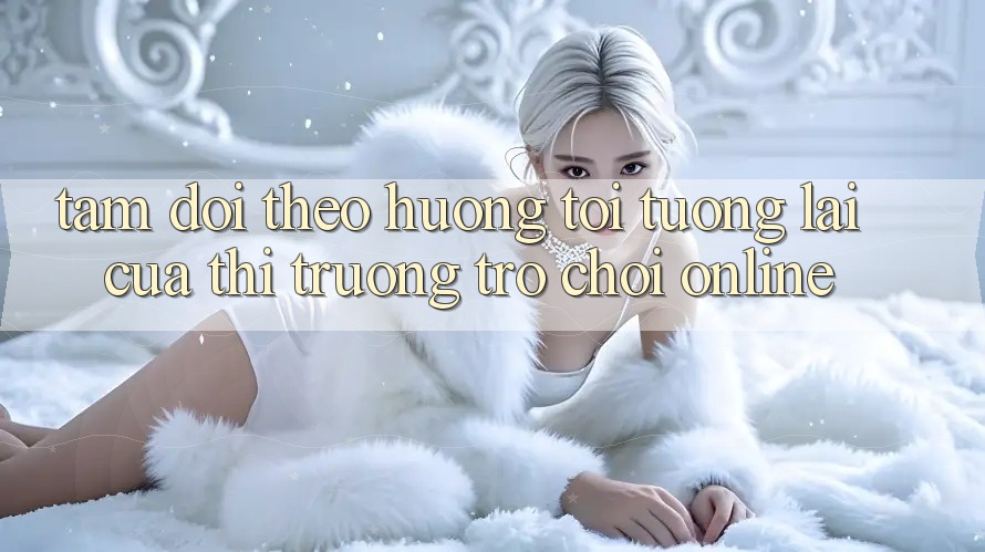 Tầm Dõi theo Hướng Tới Tương Lai Của Thị Trường Trò chơi Online Tầm Dõi theo Hướng Tới Tương Lai Của Thị Trường Trò chơi Online