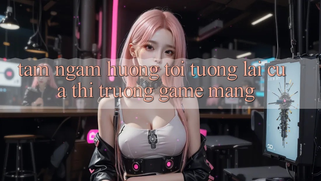 Tầm Ngắm Hướng Tới Tương Lai Của Thị Trường Game mạng